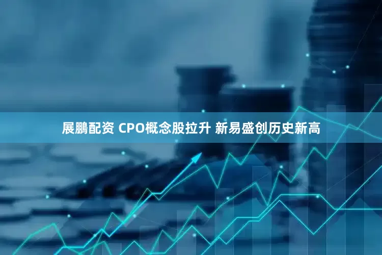 展鵬配资 CPO概念股拉升 新易盛创历史新高