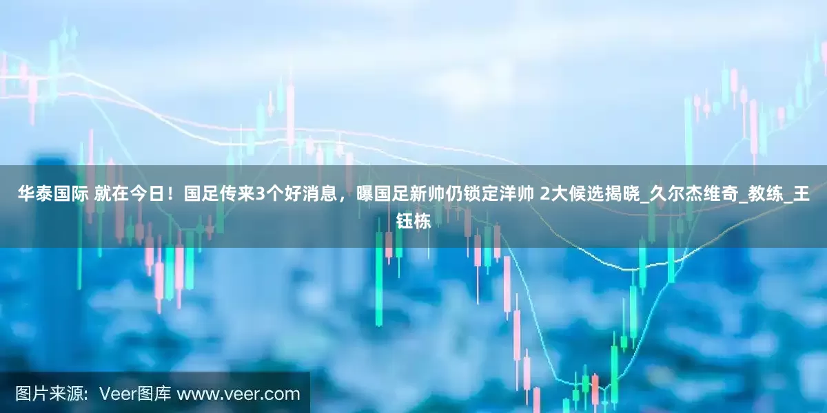 华泰国际 就在今日！国足传来3个好消息，曝国足新帅仍锁定洋帅 2大候选揭晓_久尔杰维奇_教练_王钰栋