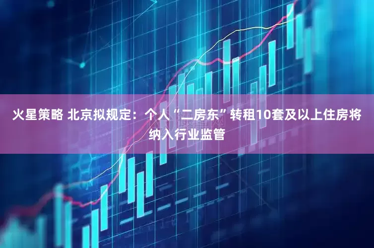 火星策略 北京拟规定：个人“二房东”转租10套及以上住房将纳入行业监管