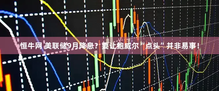 恒牛网 美联储9月降息？要让鲍威尔“点头”并非易事！