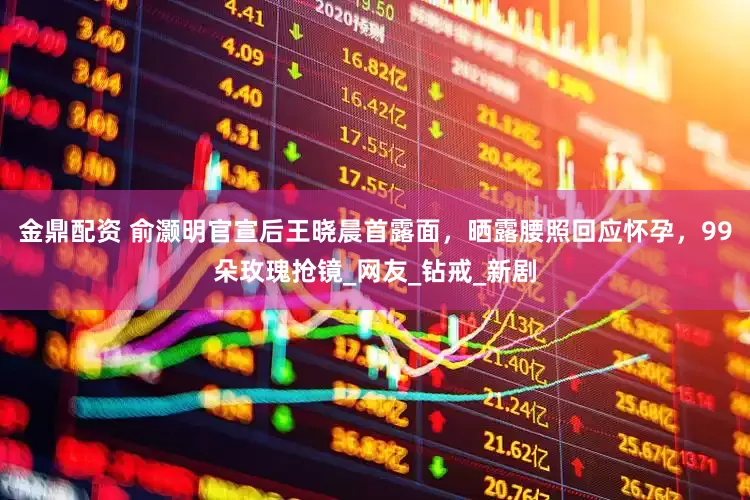 金鼎配资 俞灏明官宣后王晓晨首露面，晒露腰照回应怀孕，99朵玫瑰抢镜_网友_钻戒_新剧