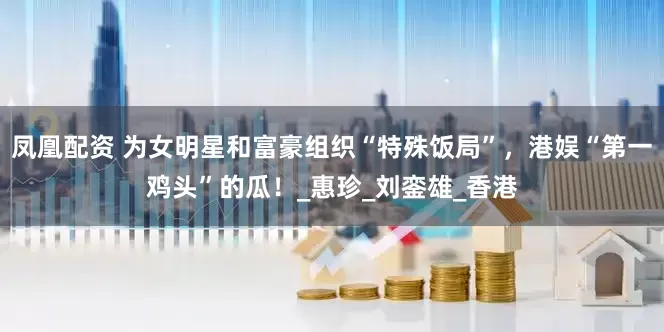 凤凰配资 为女明星和富豪组织“特殊饭局”，港娱“第一鸡头”的瓜！_惠珍_刘銮雄_香港