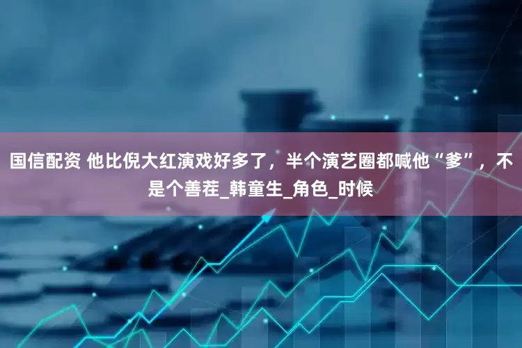 国信配资 他比倪大红演戏好多了，半个演艺圈都喊他“爹”，不是个善茬_韩童生_角色_时候
