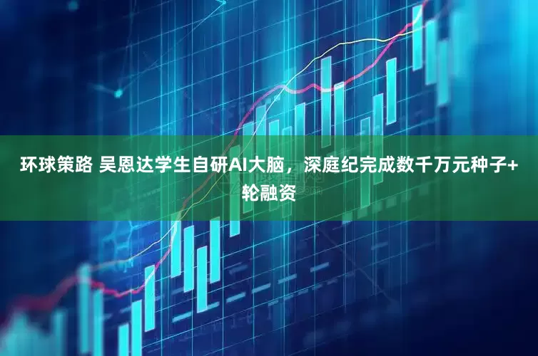 环球策路 吴恩达学生自研AI大脑，深庭纪完成数千万元种子+轮融资