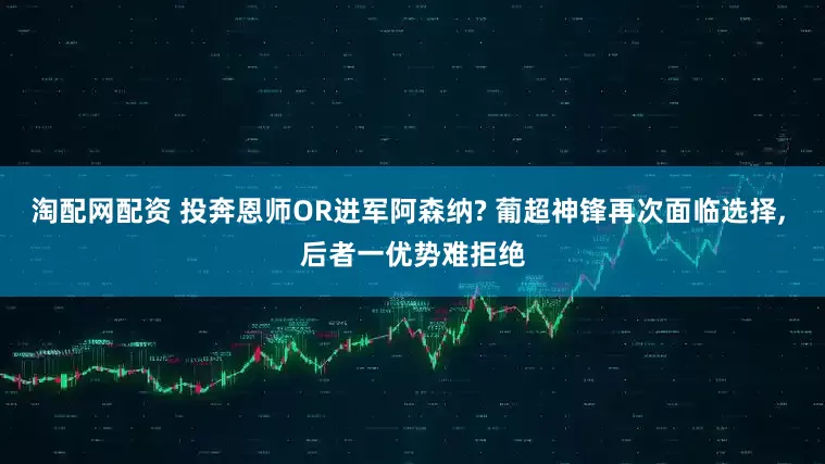 淘配网配资 投奔恩师OR进军阿森纳? 葡超神锋再次面临选择, 后者一优势难拒绝
