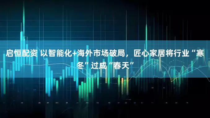 启恒配资 以智能化+海外市场破局，匠心家居将行业“寒冬”过成“春天”