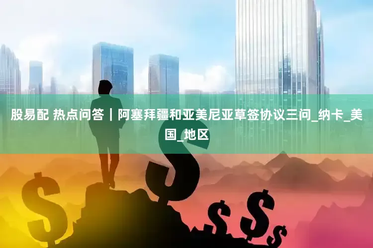 股易配 热点问答｜阿塞拜疆和亚美尼亚草签协议三问_纳卡_美国_地区
