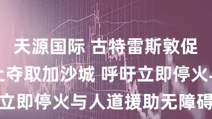 天源国际 古特雷斯敦促以色列停止夺取加沙城 呼吁立即停火与人道援助无障碍准入