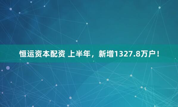 恒运资本配资 上半年，新增1327.8万户！
