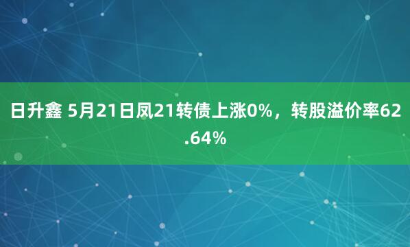 日升鑫 5月21日凤21转债上涨0%，转股溢价率62.64%