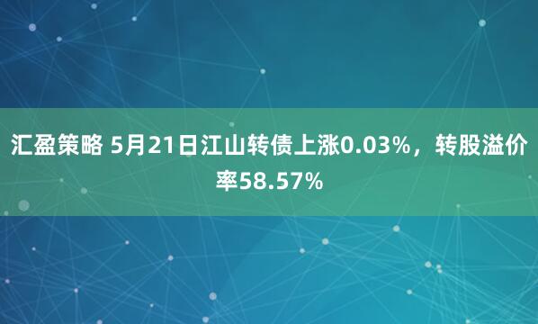 汇盈策略 5月21日江山转债上涨0.03%，转股溢价率58.57%