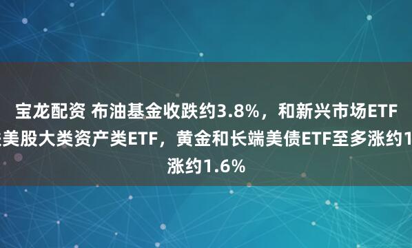 宝龙配资 布油基金收跌约3.8%，和新兴市场ETF领跌美股大类资产类ETF，黄金和长端美债ETF至多涨约1.6%