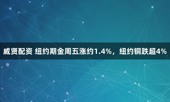 威贤配资 纽约期金周五涨约1.4%，纽约铜跌超4%