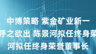 中博策略 紫金矿业新一任董事长呼之欲出 陈景河拟任终身荣誉董事长