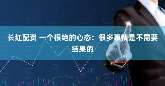 长红配资 一个很绝的心态：很多事情是不需要结果的
