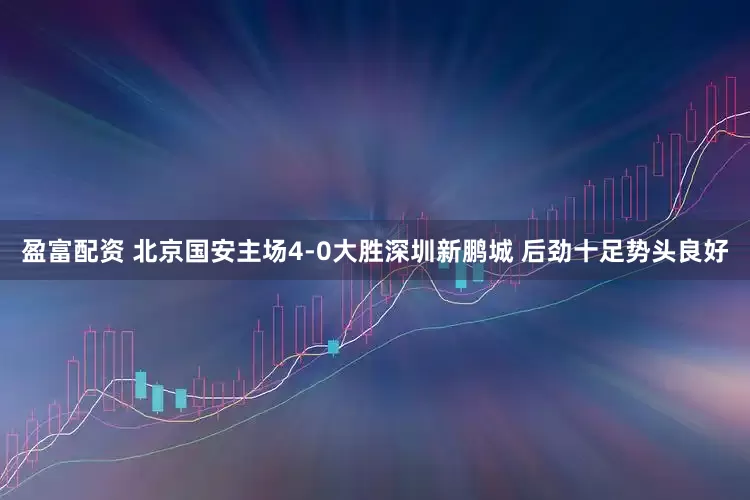盈富配资 北京国安主场4-0大胜深圳新鹏城 后劲十足势头良好